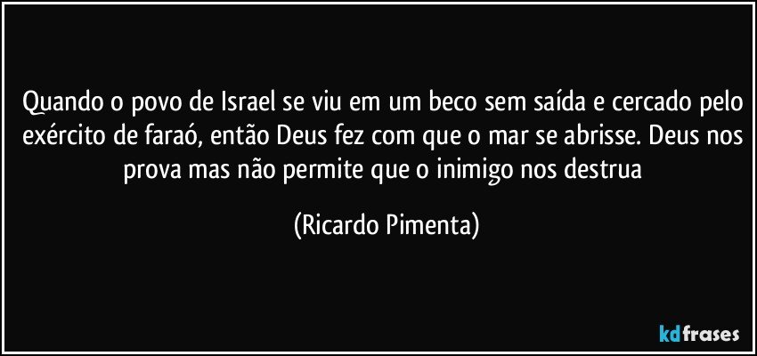 Quando o povo de Israel se viu em um beco sem saída e cercado pelo exército de faraó, então Deus fez com que o mar se abrisse. Deus nos prova mas não permite que o inimigo nos destrua (Ricardo Pimenta)