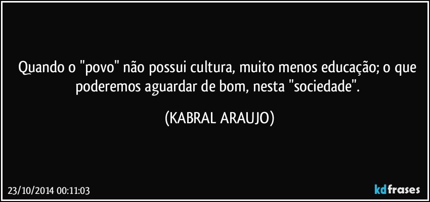 Quando o "povo" não possui cultura, muito menos educação; o que poderemos aguardar de bom, nesta "sociedade". (KABRAL ARAUJO)