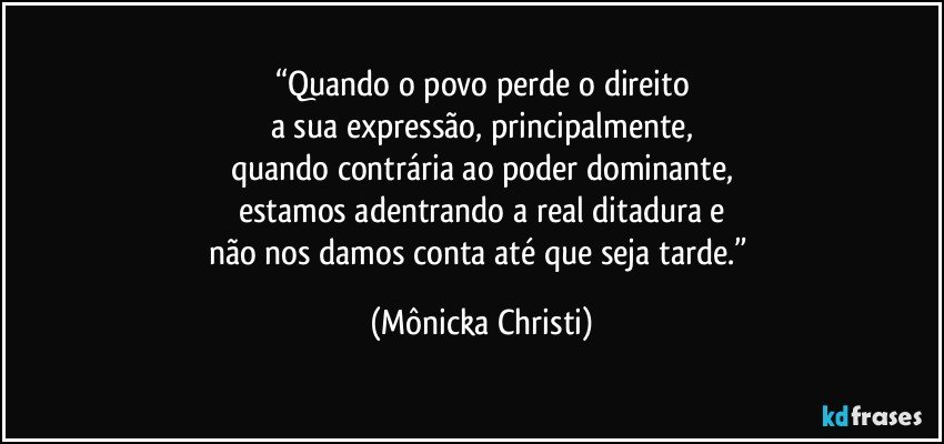 “Quando o povo perde o direito
a sua expressão, principalmente,
quando contrária ao poder dominante,
estamos adentrando a real ditadura e
não nos damos conta até que seja tarde.” (Mônicka Christi)