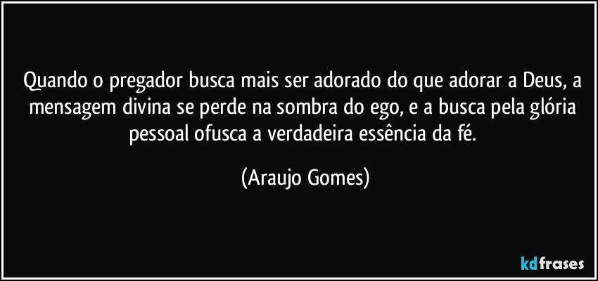 Quando o pregador busca mais ser adorado do que adorar a Deus, a mensagem divina se perde na sombra do ego, e a busca pela glória pessoal ofusca a verdadeira essência da fé. (Araujo Gomes)