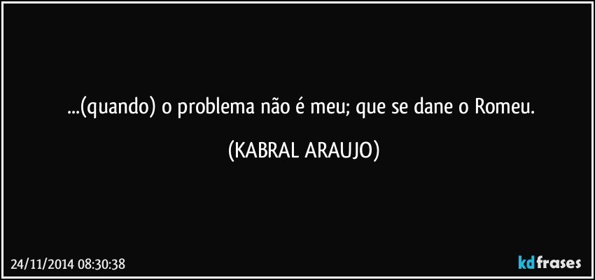 ...(quando) o problema não é meu; que se dane o Romeu. (KABRAL ARAUJO)