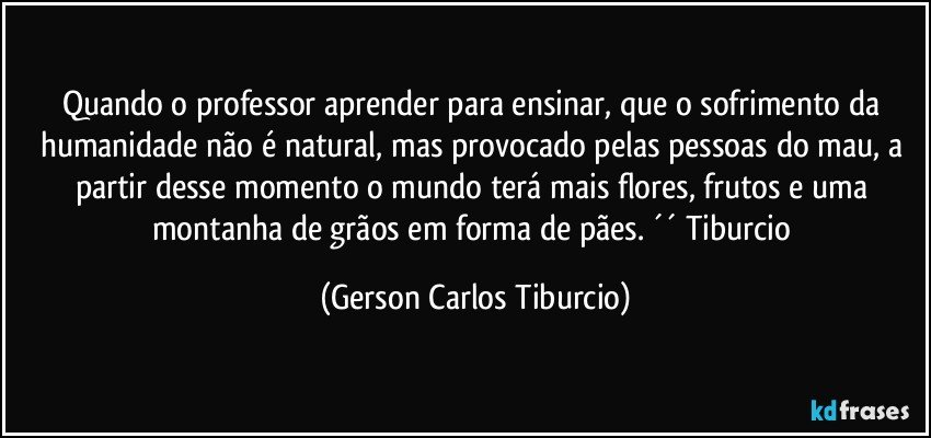 Quando o professor aprender para ensinar, que o sofrimento da humanidade não é natural, mas provocado pelas pessoas do mau, a partir desse momento o mundo terá mais flores, frutos e uma montanha de grãos em forma de pães. ´´ Tiburcio (Gerson Carlos Tiburcio)