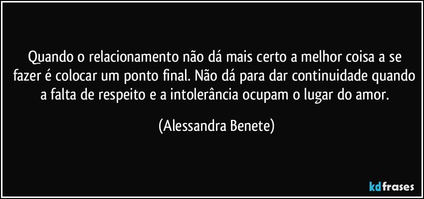 Quando o relacionamento não dá mais certo a melhor coisa a se fazer é colocar um ponto final. Não dá para dar continuidade quando a falta de respeito e a intolerância ocupam o lugar do amor. (Alessandra Benete)