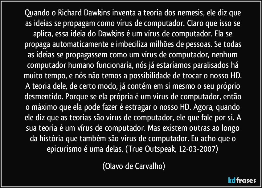 Quando o Richard Dawkins inventa a teoria dos nemesis, ele diz que as ideias se propagam como vírus de computador. Claro que isso se aplica, essa ideia do Dawkins é um vírus de computador. Ela se propaga automaticamente e imbeciliza milhões de pessoas. Se todas as ideias se propagassem como um vírus de computador, nenhum computador humano funcionaria, nós já estaríamos paralisados há muito tempo, e nós não temos a possibilidade de trocar o nosso HD. A teoria dele, de certo modo, já contém em si mesmo o seu próprio desmentido. Porque se ela própria é um vírus de computador, então o máximo que ela pode fazer é estragar o nosso HD. Agora, quando ele diz que as teorias são vírus de computador, ele que fale por si. A sua teoria é um vírus de computador. Mas existem outras ao longo da história que também são vírus de computador. Eu acho que o epicurismo é uma delas. (True Outspeak, 12-03-2007) (Olavo de Carvalho)