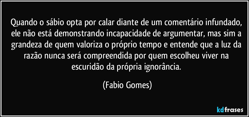 Quando o sábio opta por calar diante de um comentário infundado, ele não está demonstrando incapacidade de argumentar, mas sim a grandeza de quem valoriza o próprio tempo e entende que a luz da razão nunca será compreendida por quem escolheu viver na escuridão da própria ignorância. (Fabio Gomes)
