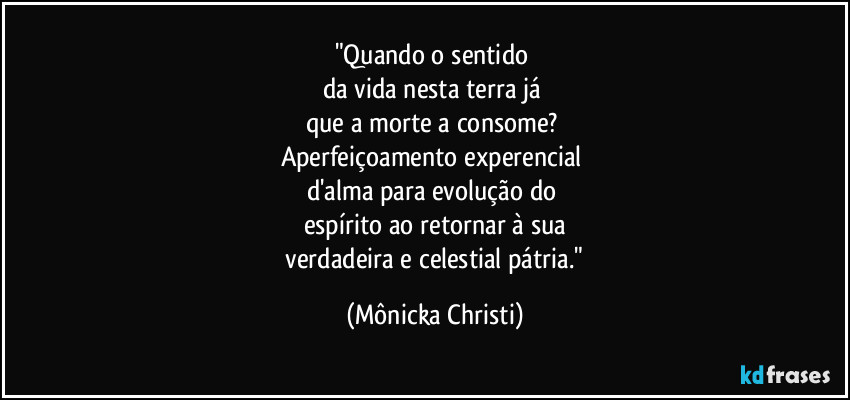 "Quando o sentido
da vida nesta terra já
que a morte a consome?
Aperfeiçoamento experencial
d'alma para evolução do
espírito ao retornar à sua
verdadeira e celestial pátria." (Mônicka Christi)