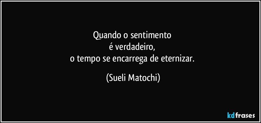 Quando o sentimento 
é verdadeiro, 
o tempo se encarrega  de eternizar. (Sueli Matochi)