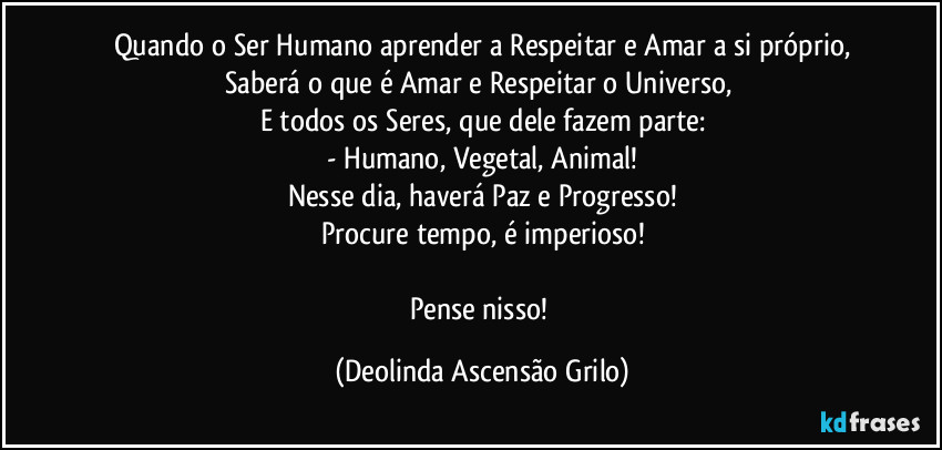 Quando o Ser Humano aprender a Respeitar e Amar a si próprio,
Saberá o que é Amar e Respeitar o Universo, 
E todos os Seres, que dele fazem parte:
- Humano, Vegetal, Animal!
Nesse dia, haverá Paz e Progresso!
Procure tempo, é imperioso!

Pense nisso! (Deolinda Ascensão Grilo)