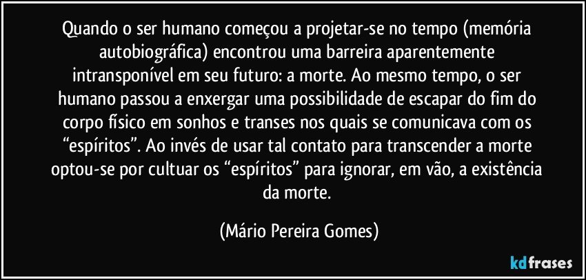 Quando o ser humano começou a projetar-se no tempo (memória autobiográfica) encontrou uma barreira aparentemente intransponível em seu futuro: a morte. Ao mesmo tempo, o ser humano passou a enxergar uma possibilidade de escapar do fim do corpo físico em sonhos e transes nos quais se comunicava com os “espíritos”. Ao invés de usar tal contato para transcender a morte optou-se por cultuar os “espíritos” para ignorar, em vão, a existência da morte. (Mário Pereira Gomes)