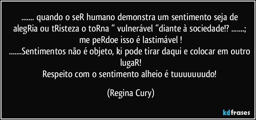 ... quando o seR humano demonstra  um sentimento seja de alegRia ou tRisteza o toRna “ vulnerável “diante à sociedade!?  ...;   me peRdoe  isso  é lastimável !
...Sentimentos não é objeto,  ki pode tirar daqui e colocar em outro lugaR!
Respeito  com o sentimento alheio é tuuuuuuudo! (Regina Cury)