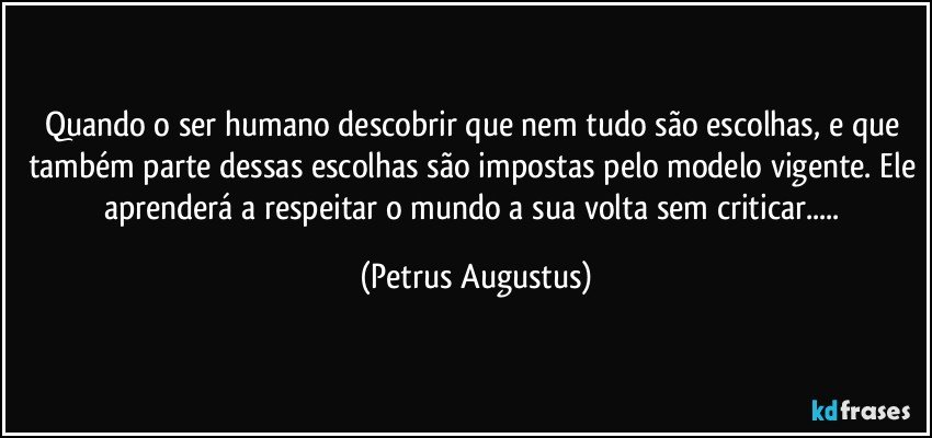 Quando o ser humano descobrir que nem tudo são escolhas, e que também parte dessas escolhas são impostas pelo modelo vigente. Ele aprenderá a respeitar o mundo a sua volta sem criticar... (Petrus Augustus)