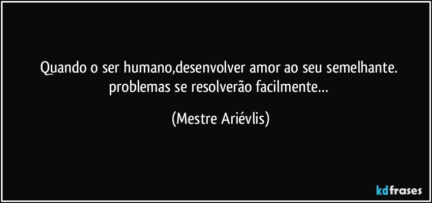 Quando o ser humano,desenvolver amor ao seu semelhante. problemas se resolverão facilmente… (Mestre Ariévlis)