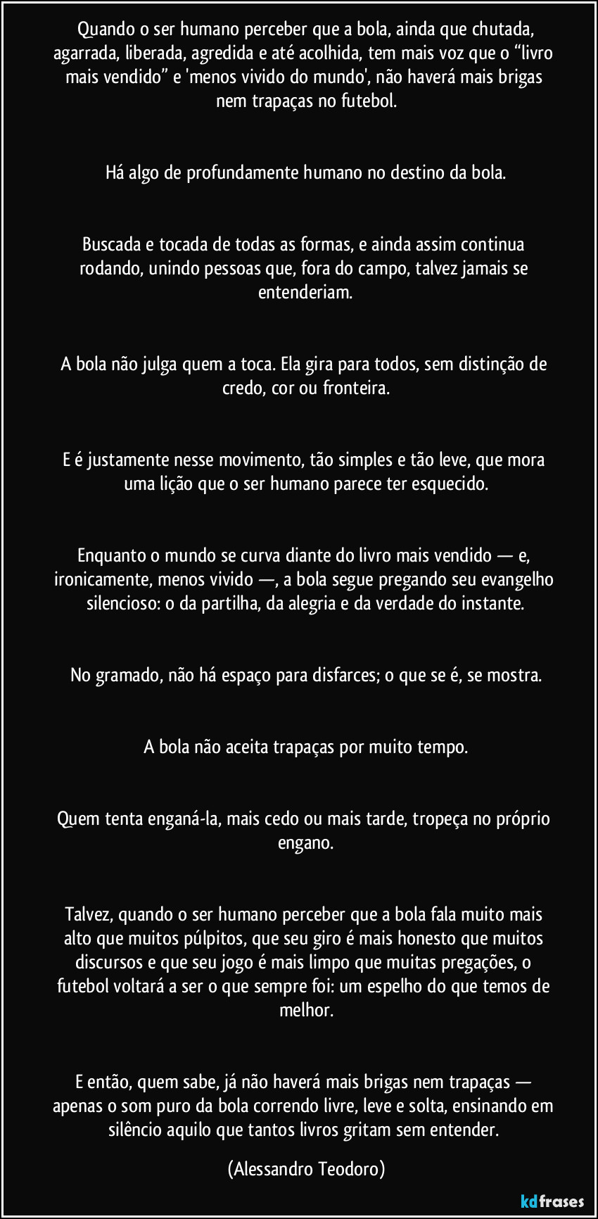 Quando o ser humano perceber que a bola, ainda que chutada, agarrada, liberada, agredida e até acolhida, tem mais voz que o “livro mais vendido” e 'menos vivido do mundo', não haverá mais brigas nem trapaças no futebol.
Há algo de profundamente humano no destino da bola.
Buscada e tocada de todas as formas, e ainda assim continua rodando, unindo pessoas que, fora do campo, talvez jamais se entenderiam.
A bola não julga quem a toca. Ela gira para todos, sem distinção de credo, cor ou fronteira.
E é justamente nesse movimento, tão simples e tão leve, que mora uma lição que o ser humano parece ter esquecido.
Enquanto o mundo se curva diante do livro mais vendido — e, ironicamente, menos vivido —, a bola segue pregando seu evangelho silencioso: o da partilha, da alegria e da verdade do instante.
No gramado, não há espaço para disfarces; o que se é, se mostra.
A bola não aceita trapaças por muito tempo.
Quem tenta enganá-la, mais cedo ou mais tarde, tropeça no próprio engano.
Talvez, quando o ser humano perceber que a bola fala muito mais alto que muitos púlpitos, que seu giro é mais honesto que muitos discursos e que seu jogo é mais limpo que muitas pregações, o futebol voltará a ser o que sempre foi: um espelho do que temos de melhor.
E então, quem sabe, já não haverá mais brigas nem trapaças — apenas o som puro da bola correndo livre, leve e solta, ensinando em silêncio aquilo que tantos livros gritam sem entender. (Alessandro Teodoro)