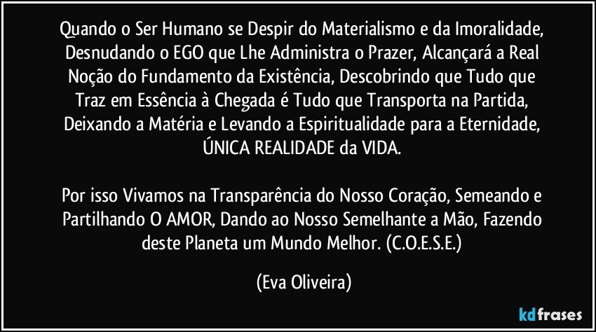 Quando o Ser Humano se Despir do Materialismo e da Imoralidade, Desnudando o EGO que Lhe Administra o Prazer, Alcançará a Real Noção do Fundamento da Existência, Descobrindo que Tudo que Traz em Essência à Chegada é Tudo que Transporta na Partida, Deixando a Matéria e Levando a Espiritualidade para a Eternidade, ÚNICA REALIDADE da VIDA. 

Por isso Vivamos na Transparência do Nosso Coração, Semeando e Partilhando O AMOR, Dando ao Nosso Semelhante a Mão, Fazendo deste Planeta um Mundo Melhor. (C.O.E.S.E.) (Eva Oliveira)