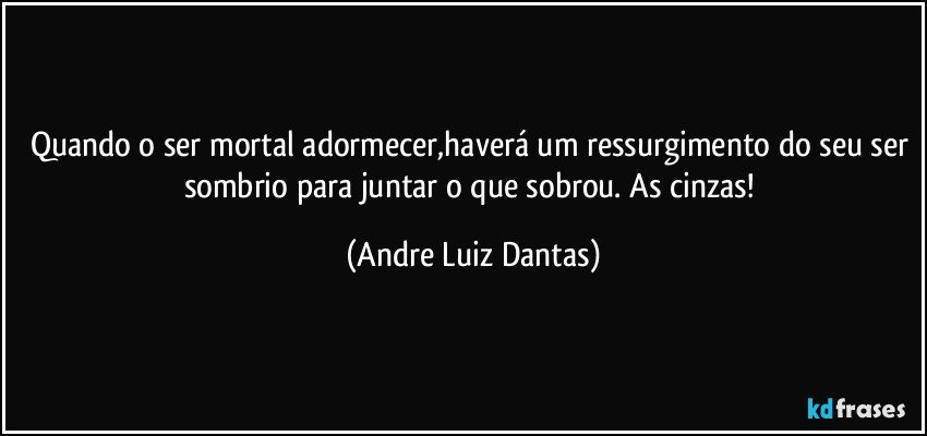 Quando o ser mortal adormecer,haverá um ressurgimento do seu ser sombrio para juntar o que sobrou. As cinzas! (Andre Luiz Dantas)