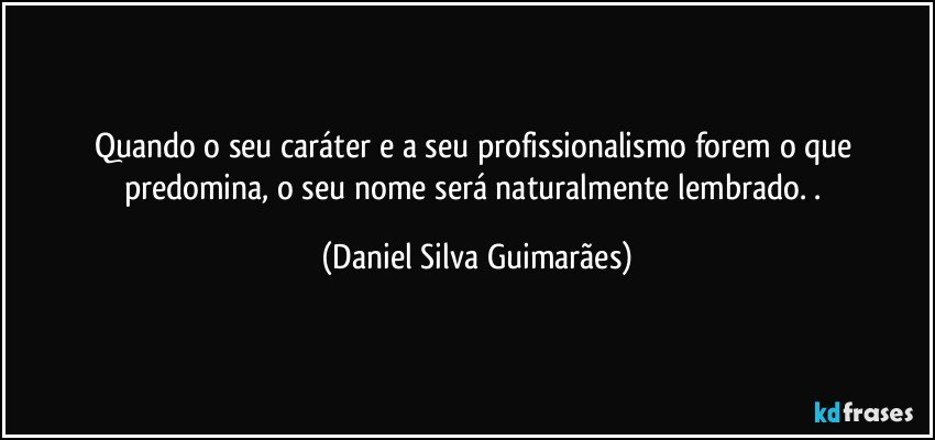 Quando o seu caráter e a seu profissionalismo forem o que predomina, o seu nome será naturalmente lembrado. . (Daniel Silva Guimarães)