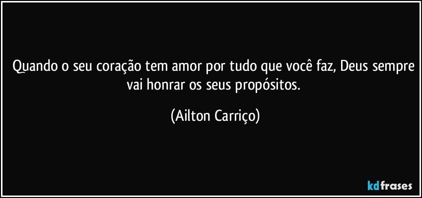 Quando o seu coração tem amor por tudo que você faz, Deus sempre vai honrar os seus propósitos. (Ailton Carriço)