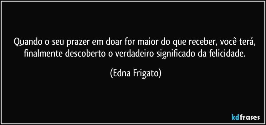 Quando o seu prazer em doar for maior do que receber, você terá, finalmente descoberto o verdadeiro significado da felicidade. (Edna Frigato)