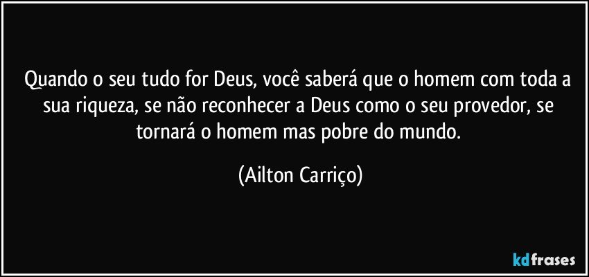 Quando o seu tudo for Deus, você saberá que o homem com toda a sua riqueza, se não reconhecer a Deus como o seu provedor, se tornará o homem mas pobre do mundo. (Ailton Carriço)