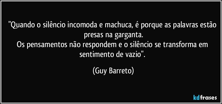 "Quando o silêncio incomoda  e machuca, é porque as palavras estão presas na garganta.
Os pensamentos não respondem e o silêncio se transforma em sentimento de vazio". (Guy Barreto)