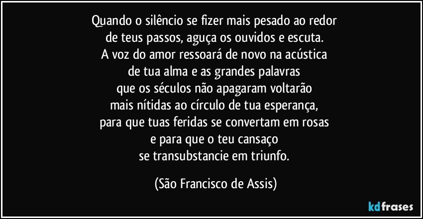 Quando o silêncio se fizer mais pesado ao redor 
de teus passos, aguça os ouvidos e escuta. 
A voz do amor ressoará de novo na acústica 
de tua alma e as grandes palavras 
que os séculos não apagaram voltarão 
mais nítidas ao círculo de tua esperança, 
para que tuas feridas se convertam em rosas 
e para que o teu cansaço 
se transubstancie em triunfo. (São Francisco de Assis)