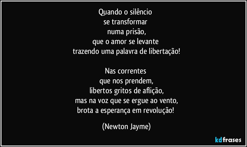 Quando o silêncio 
se transformar 
numa prisão,
que o amor se levante 
trazendo uma palavra de libertação!

Nas correntes 
que nos prendem,
libertos gritos de aflição,
mas na voz que se ergue ao vento,
brota a esperança em revolução! (Newton Jayme)