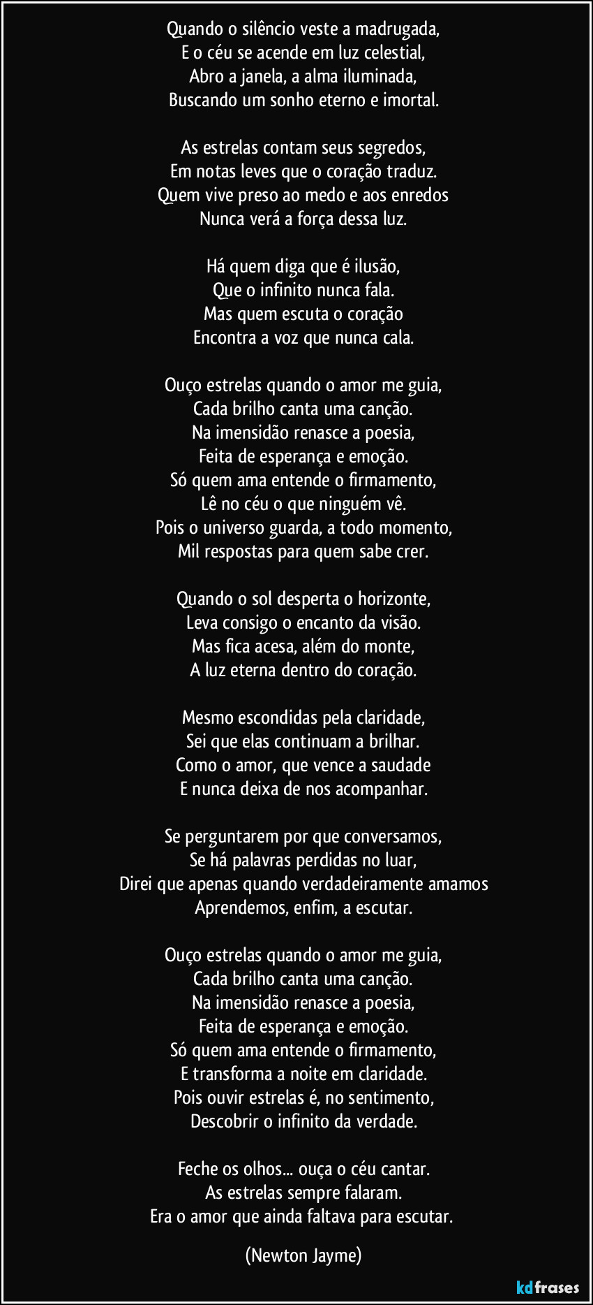 Quando o silêncio veste a madrugada,
E o céu se acende em luz celestial,
Abro a janela, a alma iluminada,
Buscando um sonho eterno e imortal.

As estrelas contam seus segredos,
Em notas leves que o coração traduz.
Quem vive preso ao medo e aos enredos
Nunca verá a força dessa luz.

Há quem diga que é ilusão,
Que o infinito nunca fala.
Mas quem escuta o coração
Encontra a voz que nunca cala.

Ouço estrelas quando o amor me guia,
Cada brilho canta uma canção.
Na imensidão renasce a poesia,
Feita de esperança e emoção.
Só quem ama entende o firmamento,
Lê no céu o que ninguém vê.
Pois o universo guarda, a todo momento,
Mil respostas para quem sabe crer.

Quando o sol desperta o horizonte,
Leva consigo o encanto da visão.
Mas fica acesa, além do monte,
A luz eterna dentro do coração.

Mesmo escondidas pela claridade,
Sei que elas continuam a brilhar.
Como o amor, que vence a saudade
E nunca deixa de nos acompanhar.

Se perguntarem por que conversamos,
Se há palavras perdidas no luar,
Direi que apenas quando verdadeiramente amamos
Aprendemos, enfim, a escutar.

Ouço estrelas quando o amor me guia,
Cada brilho canta uma canção.
Na imensidão renasce a poesia,
Feita de esperança e emoção.
Só quem ama entende o firmamento,
E transforma a noite em claridade.
Pois ouvir estrelas é, no sentimento,
Descobrir o infinito da verdade.

Feche os olhos... ouça o céu cantar.
As estrelas sempre falaram.
Era o amor que ainda faltava para escutar. (Newton Jayme)