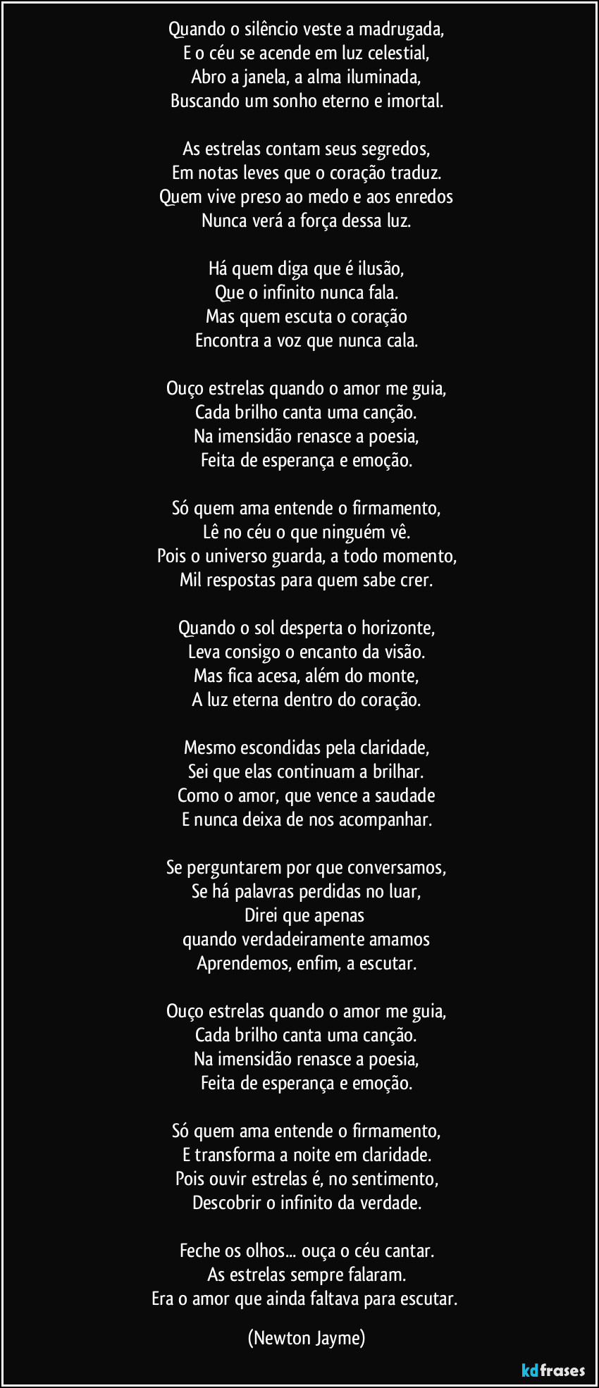Quando o silêncio veste a madrugada,
E o céu se acende em luz celestial,
Abro a janela, a alma iluminada,
Buscando um sonho eterno e imortal.

As estrelas contam seus segredos,
Em notas leves que o coração traduz.
Quem vive preso ao medo e aos enredos
Nunca verá a força dessa luz.

Há quem diga que é ilusão,
Que o infinito nunca fala.
Mas quem escuta o coração
Encontra a voz que nunca cala.

Ouço estrelas quando o amor me guia,
Cada brilho canta uma canção.
Na imensidão renasce a poesia,
Feita de esperança e emoção.

Só quem ama entende o firmamento,
Lê no céu o que ninguém vê.
Pois o universo guarda, a todo momento,
Mil respostas para quem sabe crer.

Quando o sol desperta o horizonte,
Leva consigo o encanto da visão.
Mas fica acesa, além do monte,
A luz eterna dentro do coração.

Mesmo escondidas pela claridade,
Sei que elas continuam a brilhar.
Como o amor, que vence a saudade
E nunca deixa de nos acompanhar.

Se perguntarem por que conversamos,
Se há palavras perdidas no luar,
Direi que apenas 
quando verdadeiramente amamos
Aprendemos, enfim, a escutar.

Ouço estrelas quando o amor me guia,
Cada brilho canta uma canção.
Na imensidão renasce a poesia,
Feita de esperança e emoção.

Só quem ama entende o firmamento,
E transforma a noite em claridade.
Pois ouvir estrelas é, no sentimento,
Descobrir o infinito da verdade.

Feche os olhos... ouça o céu cantar.
As estrelas sempre falaram.
Era o amor que ainda faltava para escutar. (Newton Jayme)