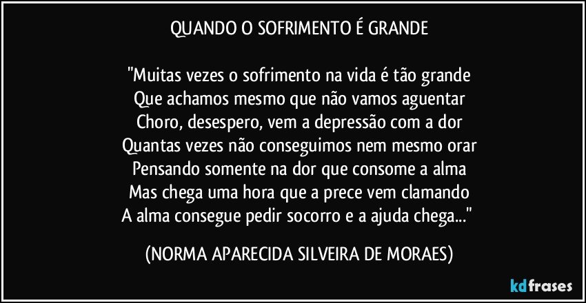 QUANDO O SOFRIMENTO É GRANDE

"Muitas vezes o sofrimento na vida é tão grande
Que achamos mesmo que não vamos aguentar
Choro, desespero, vem a depressão com a dor
Quantas vezes não conseguimos nem mesmo orar
Pensando somente na dor que consome a alma
Mas chega uma hora que a prece vem clamando
A alma consegue pedir socorro e a ajuda chega..." (NORMA APARECIDA SILVEIRA DE MORAES)