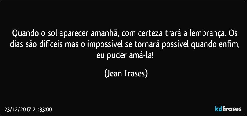 Quando o sol aparecer amanhã, com certeza trará a lembrança. Os dias são difíceis mas o impossível se tornará possível quando enfim, eu puder amá-la! (Jean Frases)