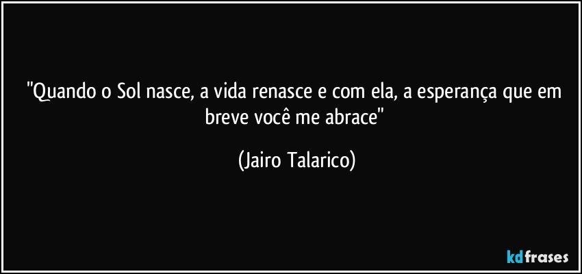 "Quando o Sol nasce, a vida renasce e com ela, a esperança que em breve você me abrace" (Jairo Talarico)