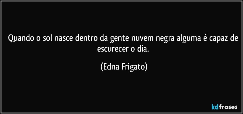 Quando o sol nasce dentro da gente nuvem negra alguma é capaz de escurecer o dia. (Edna Frigato)