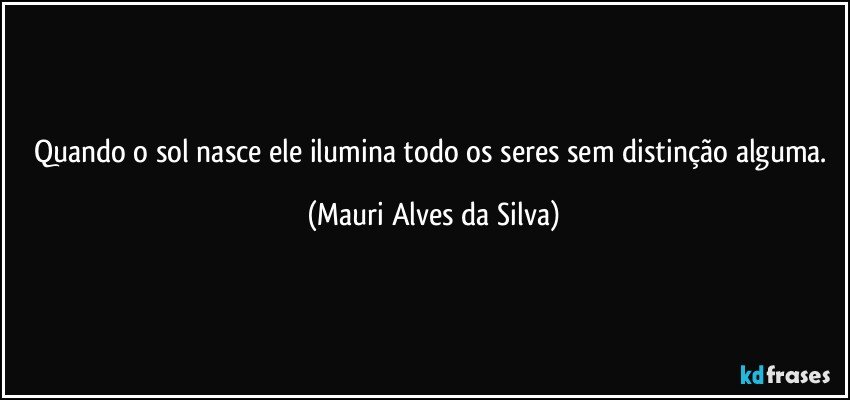 Quando o sol nasce ele ilumina todo os seres sem distinção alguma. (Mauri Alves da Silva)