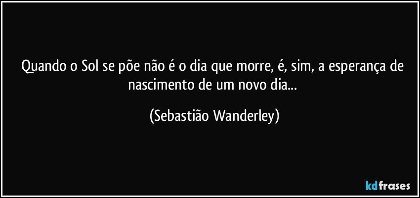 Quando o Sol se põe não é o dia que morre, é, sim, a esperança de nascimento de um novo dia... (Sebastião Wanderley)