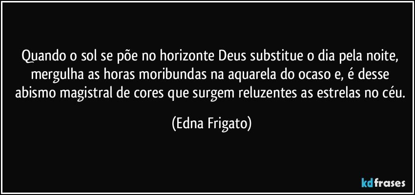 Quando o sol se põe no horizonte Deus substitue o dia pela noite, mergulha as horas moribundas na aquarela do ocaso e, é desse abismo magistral de cores que surgem reluzentes as estrelas no céu. (Edna Frigato)