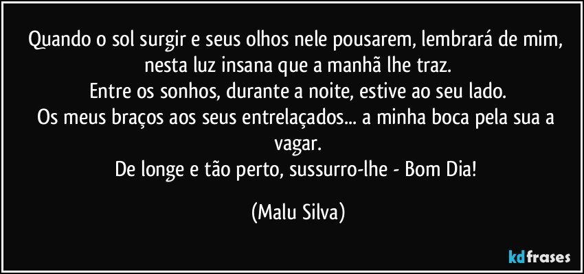 Quando o sol surgir e seus olhos nele pousarem, lembrará de mim, nesta luz insana que a manhã lhe traz.
Entre os sonhos, durante a noite, estive ao seu lado.
Os meus braços aos seus entrelaçados... a minha boca pela sua a vagar.
De longe e tão perto, sussurro-lhe - Bom Dia! (Malu Silva)