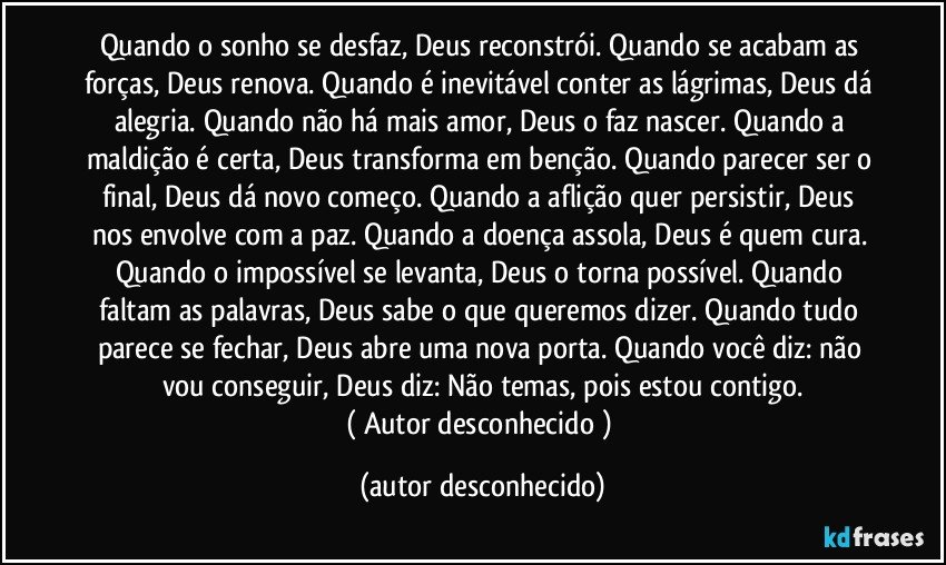 Quando o sonho se desfaz, Deus reconstrói. Quando se acabam as forças, Deus renova. Quando é inevitável conter as lágrimas, Deus dá alegria. Quando não há mais amor, Deus o faz nascer. Quando a maldição é certa, Deus transforma em benção. Quando parecer ser o final, Deus dá novo começo. Quando a aflição quer persistir, Deus nos envolve com a paz. Quando a doença assola, Deus é quem cura. Quando o impossível se levanta, Deus o torna possível. Quando faltam as palavras, Deus sabe o que queremos dizer. Quando tudo parece se fechar, Deus abre uma nova porta. Quando você diz: não vou conseguir, Deus diz: Não temas, pois estou contigo.
( Autor desconhecido ) (autor desconhecido)
