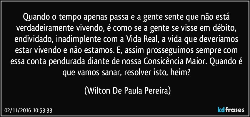 Quando o tempo apenas passa e a gente sente que não está verdadeiramente vivendo, é como se a gente se visse em débito, endividado, inadimplente com a Vida Real, a vida que deveríamos estar vivendo e não estamos. E, assim prosseguimos sempre com essa conta pendurada diante de nossa Consicência Maior. Quando é que vamos sanar, resolver isto, heim? (Wilton De Paula Pereira)