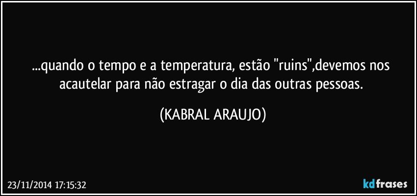 ...quando o tempo e a temperatura, estão "ruins",devemos nos acautelar para não estragar o dia das outras pessoas. (KABRAL ARAUJO)