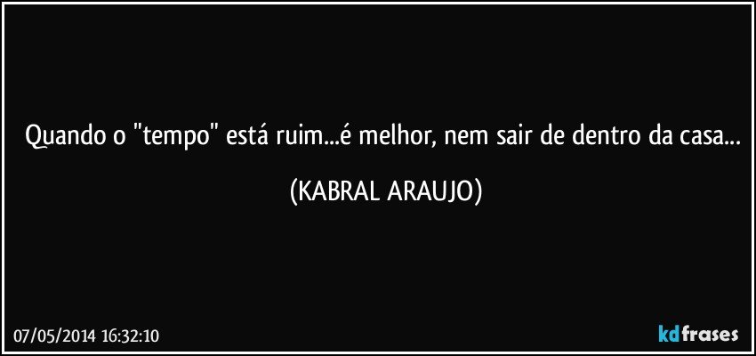 Quando o "tempo" está ruim...é melhor, nem sair de dentro da casa... (KABRAL ARAUJO)