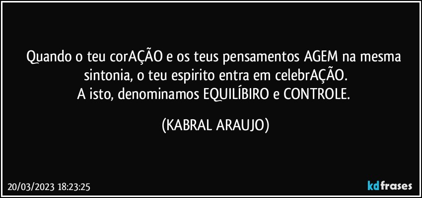 Quando o teu corAÇÃO e os teus pensamentos AGEM na mesma sintonia, o teu espirito entra em celebrAÇÃO.
A isto, denominamos EQUILÍBIRO e CONTROLE. (KABRAL ARAUJO)