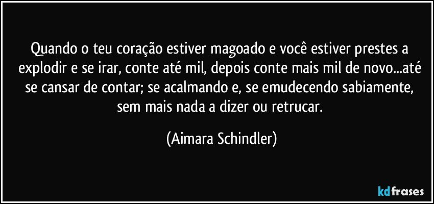 Quando o teu coração estiver magoado e você estiver prestes a explodir e se irar, conte até mil, depois conte mais mil de novo...até se cansar de contar; se acalmando e, se emudecendo sabiamente, sem mais nada a dizer ou retrucar. (Aimara Schindler)