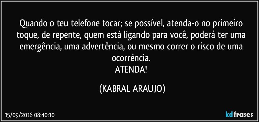 Quando o teu telefone tocar; se possível, atenda-o no primeiro toque, de repente, quem está ligando para você, poderá ter uma emergência, uma advertência, ou mesmo correr o risco de uma ocorrência. 
ATENDA! (KABRAL ARAUJO)