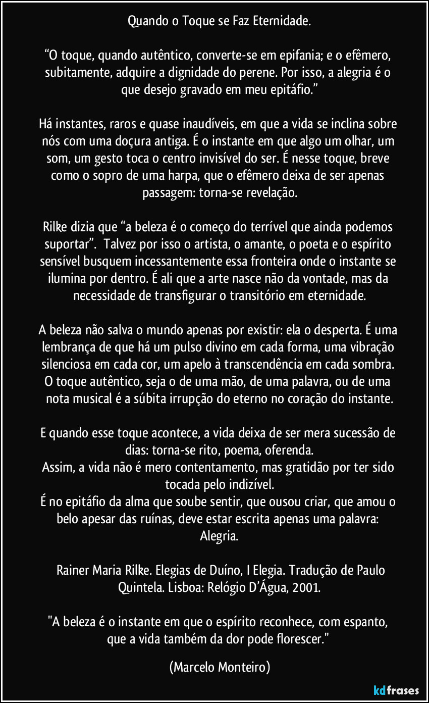 Quando o Toque se Faz Eternidade.

“O toque, quando autêntico, converte-se em epifania; e o efêmero, subitamente, adquire a dignidade do perene. Por isso, a alegria é o que desejo gravado em meu epitáfio.”

Há instantes, raros e quase inaudíveis, em que a vida se inclina sobre nós com uma doçura antiga. É o instante em que algo um olhar, um som, um gesto  toca o centro invisível do ser. É nesse toque, breve como o sopro de uma harpa, que o efêmero deixa de ser apenas passagem: torna-se revelação.

Rilke dizia que “a beleza é o começo do terrível que ainda podemos suportar”.¹ Talvez por isso o artista, o amante, o poeta e o espírito sensível busquem incessantemente essa fronteira onde o instante se ilumina por dentro. É ali que a arte nasce não da vontade, mas da necessidade de transfigurar o transitório em eternidade.

A beleza não salva o mundo apenas por existir: ela o desperta. É uma lembrança de que há um pulso divino em cada forma, uma vibração silenciosa em cada cor, um apelo à transcendência em cada sombra. O toque autêntico, seja o de uma mão, de uma palavra, ou de uma nota musical é a súbita irrupção do eterno no coração do instante.

E quando esse toque acontece, a vida deixa de ser mera sucessão de dias: torna-se rito, poema, oferenda.
Assim, a vida não é mero contentamento, mas gratidão por ter sido tocada pelo indizível.
É no epitáfio da alma que soube sentir, que ousou criar, que amou o belo apesar das ruínas, deve estar escrita apenas uma palavra: Alegria.

¹ Rainer Maria Rilke. Elegias de Duíno, I Elegia. Tradução de Paulo Quintela. Lisboa: Relógio D’Água, 2001.

"A beleza é o instante em que o espírito reconhece, com espanto, que a vida também da dor pode florescer." (Marcelo Monteiro)