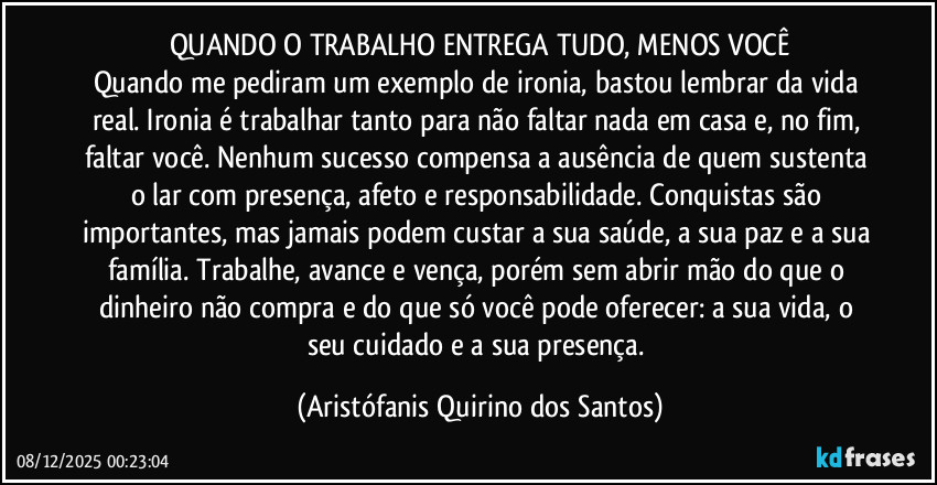 QUANDO O TRABALHO ENTREGA TUDO, MENOS VOCÊ
Quando me pediram um exemplo de ironia, bastou lembrar da vida real. Ironia é trabalhar tanto para não faltar nada em casa e, no fim, faltar você. Nenhum sucesso compensa a ausência de quem sustenta o lar com presença, afeto e responsabilidade. Conquistas são importantes, mas jamais podem custar a sua saúde, a sua paz e a sua família. Trabalhe, avance e vença, porém sem abrir mão do que o dinheiro não compra e do que só você pode oferecer: a sua vida, o seu cuidado e a sua presença. (Aristófanis Quirino dos Santos)