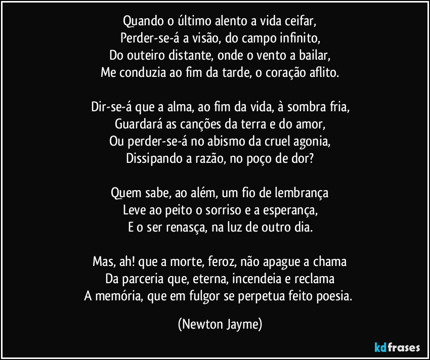 Quando o último alento a vida ceifar,
Perder-se-á a visão, do campo infinito,
Do outeiro distante, onde o vento a bailar,
Me conduzia ao fim da tarde, o coração aflito.

Dir-se-á que a alma, ao fim da vida, à sombra fria,
Guardará as canções da terra e do amor,
Ou perder-se-á no abismo da cruel agonia,
Dissipando a razão, no poço de dor?

Quem sabe, ao além, um fio de lembrança
Leve ao peito o sorriso e a esperança,
E o ser renasça, na luz de outro dia.

Mas, ah! que a morte, feroz, não apague a chama
Da parceria que, eterna, incendeia e reclama
A memória, que em fulgor se perpetua feito poesia. (Newton Jayme)