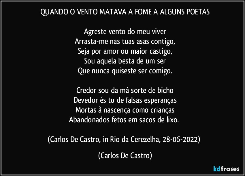 QUANDO O VENTO MATAVA A FOME A ALGUNS POETAS

Agreste vento do meu viver
Arrasta-me nas tuas asas contigo,
Seja por amor ou maior castigo,
Sou aquela besta de um ser
Que nunca quiseste ser comigo.

Credor sou da má sorte de bicho
Devedor és tu de falsas esperanças
Mortas à nascença como crianças
Abandonados fetos em sacos de lixo.⁠

(Carlos De Castro, in Rio da Cerezelha, 28-06-2022) (Carlos De Castro)