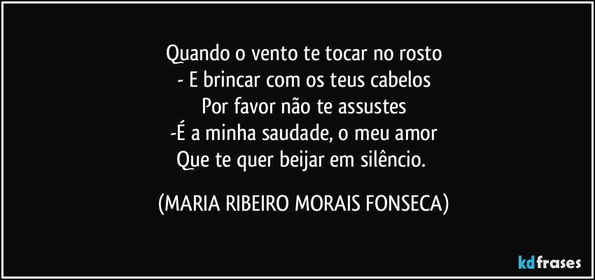 Quando o vento te tocar no rosto
- E brincar com os teus cabelos
Por favor não te assustes
-É a minha saudade, o meu amor
Que te quer beijar em silêncio. (MARIA RIBEIRO MORAIS FONSECA)