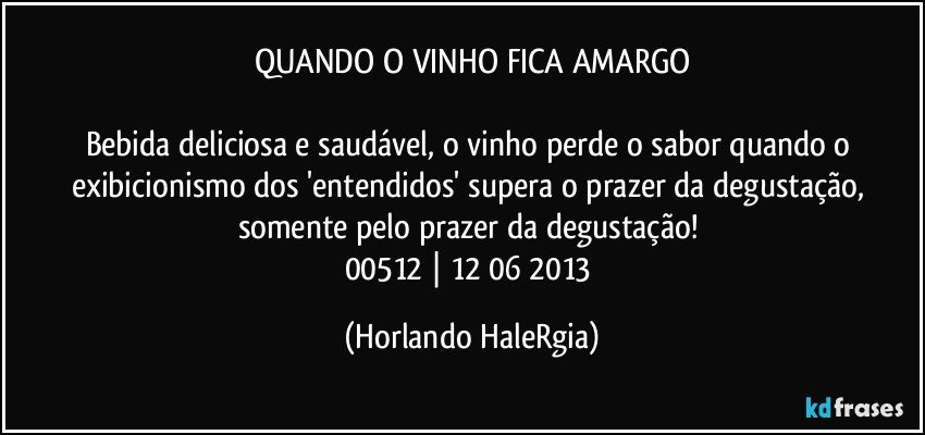 QUANDO O VINHO FICA AMARGO

Bebida deliciosa e saudável, o vinho perde o sabor quando o exibicionismo dos 'entendidos' supera o prazer da degustação, somente pelo prazer da degustação! 
00512 | 12/06/2013 (Horlando HaleRgia)