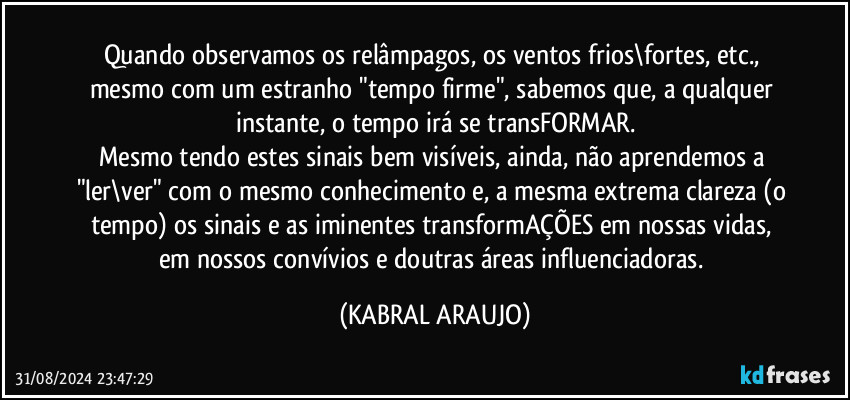 Quando observamos os relâmpagos, os ventos frios\fortes, etc., mesmo com um  estranho "tempo firme", sabemos que, a qualquer instante, o tempo irá se transFORMAR.
Mesmo tendo estes sinais bem visíveis, ainda, não aprendemos a "ler\ver" com o mesmo conhecimento e, a mesma extrema clareza (o tempo) os sinais e as iminentes transformAÇÕES em nossas vidas, em nossos convívios e doutras áreas influenciadoras. (KABRAL ARAUJO)